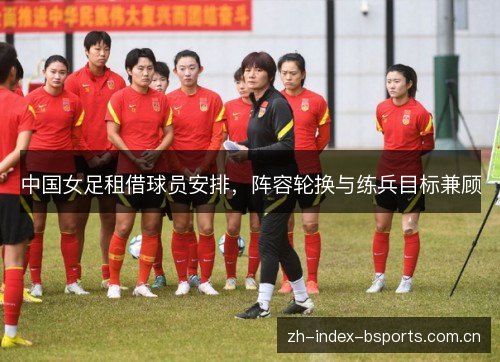 中国女足租借球员安排,阵容轮换与练兵目标兼顾 中国女足租借球员安排,阵容轮换与练兵目标兼顾